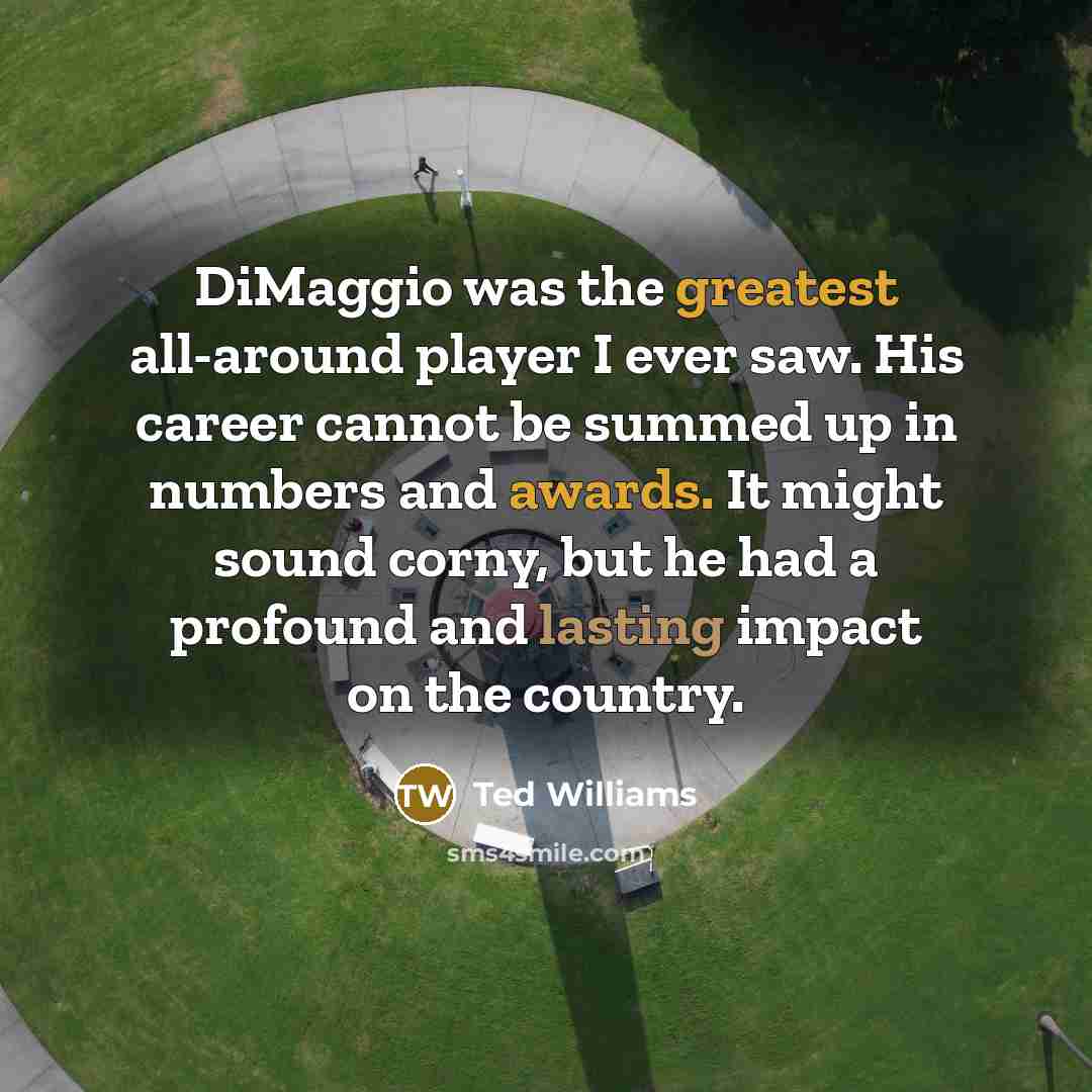 “DiMaggio was the greatest all-around player I ever saw. His career cannot be summed up in numbers and awards. It might sound corny, but he had a profound and lasting impact on the country.” quote by Ted Williams