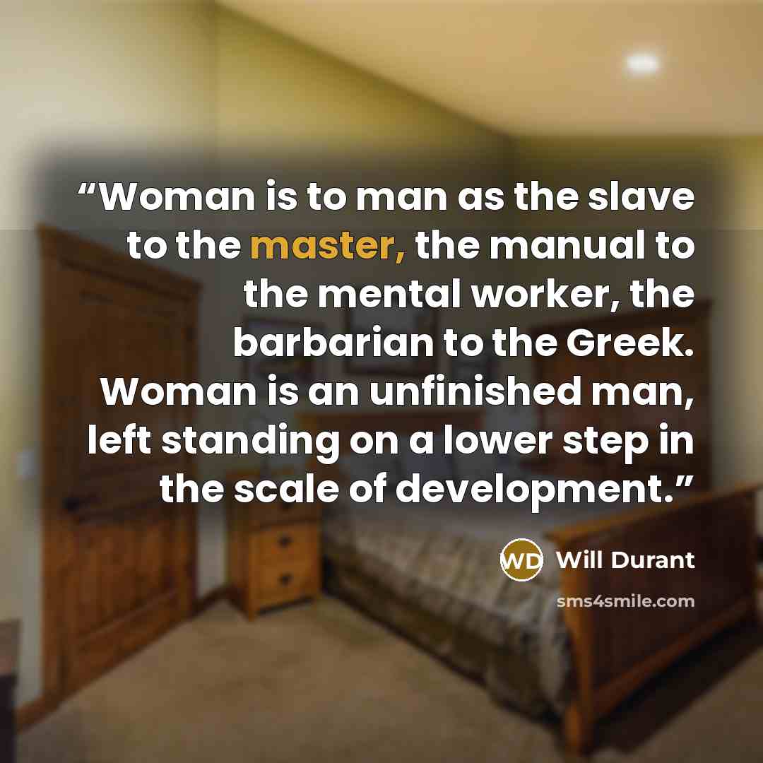 “Woman is to man as the slave to the master, the manual to the mental worker, the barbarian to the Greek. Woman is an unfinished man, left standing on a lower step in the scale of development.” quote by Will Durant