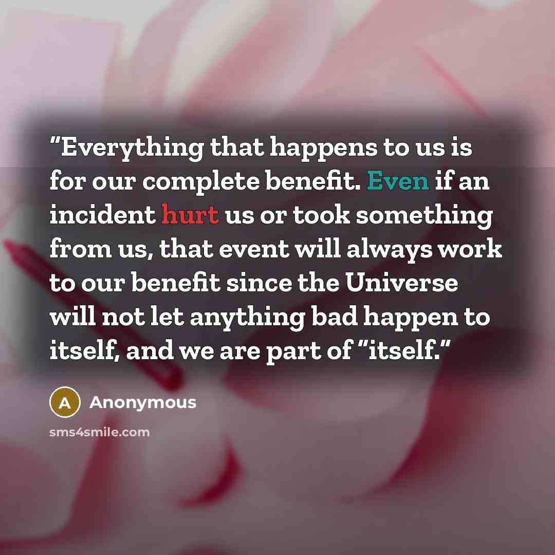 “Everything that happens to us is for our complete benefit. Even if an incident hurt us or took something from us, that event will always work to our benefit since the Universe will not let anything bad happen to itself, and we are part of “itself.” quote by Anonymous