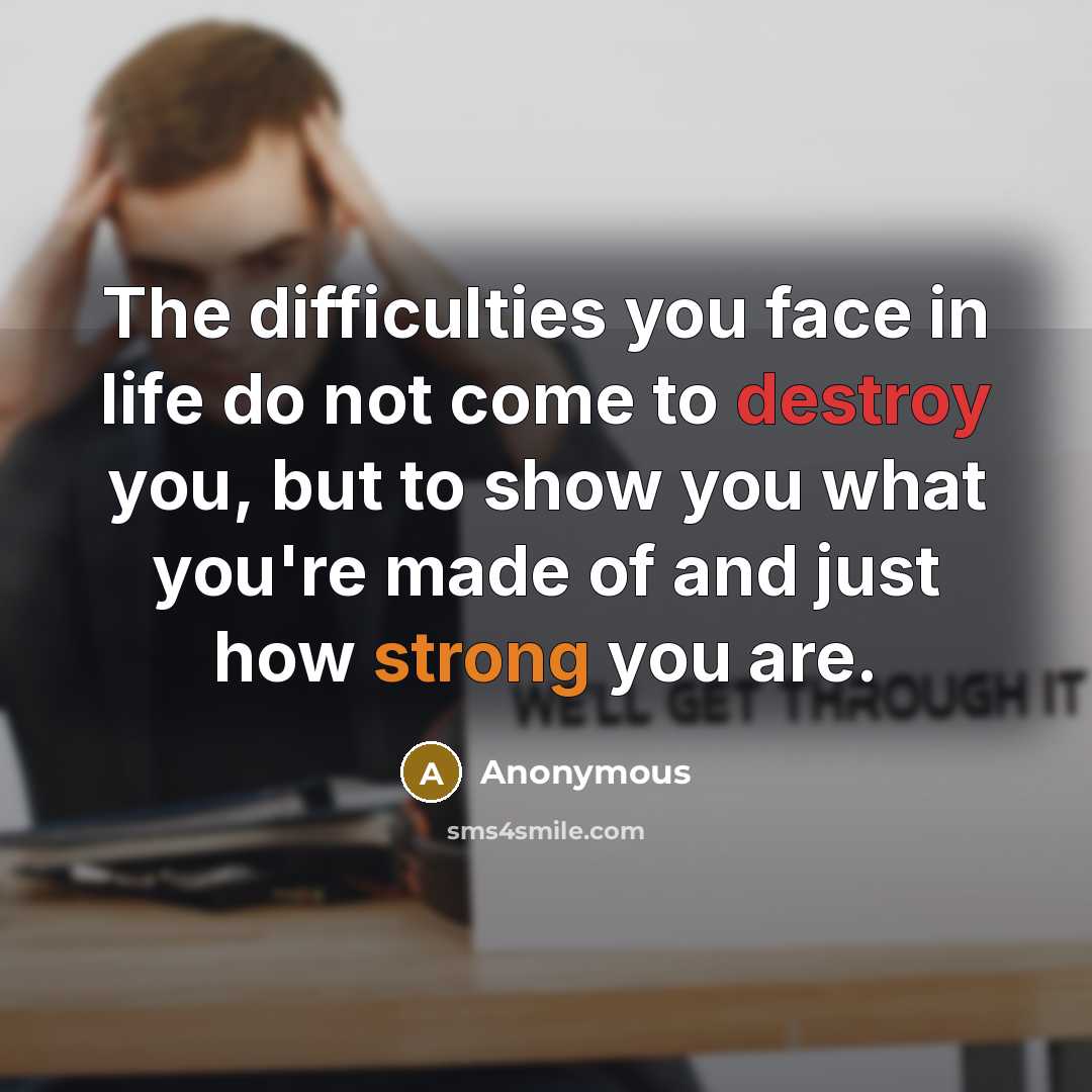 “The difficulties you face in life do not come to destroy you, but to show you what you're made of and just how strong you are.” quote by Anonymous