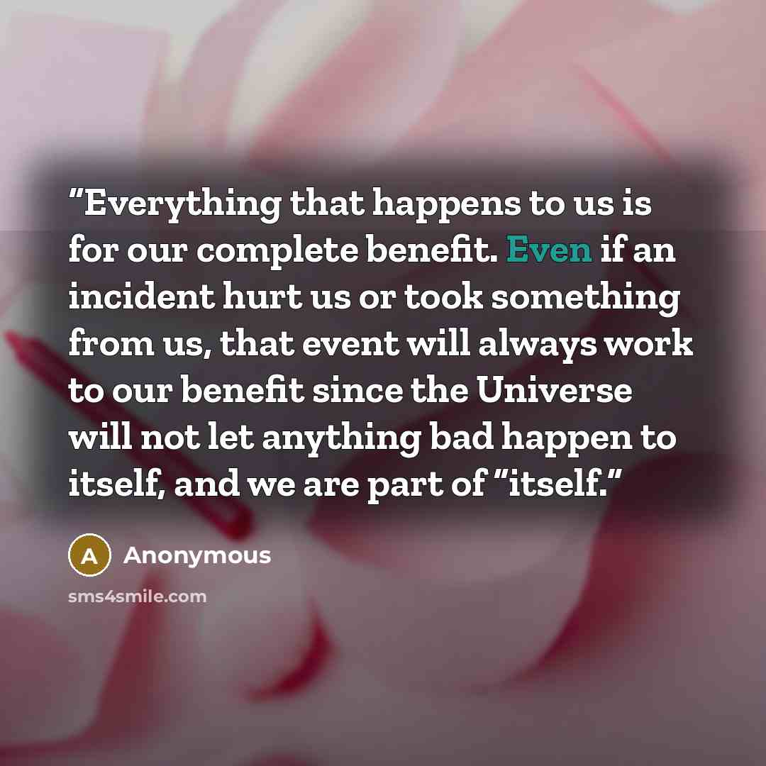 “Everything that happens to us is for our complete benefit. Even if an incident hurt us or took something from us, that event will always work to our benefit since the Universe will not let anything bad happen to itself, and we are part of “itself.” quote by Anonymous