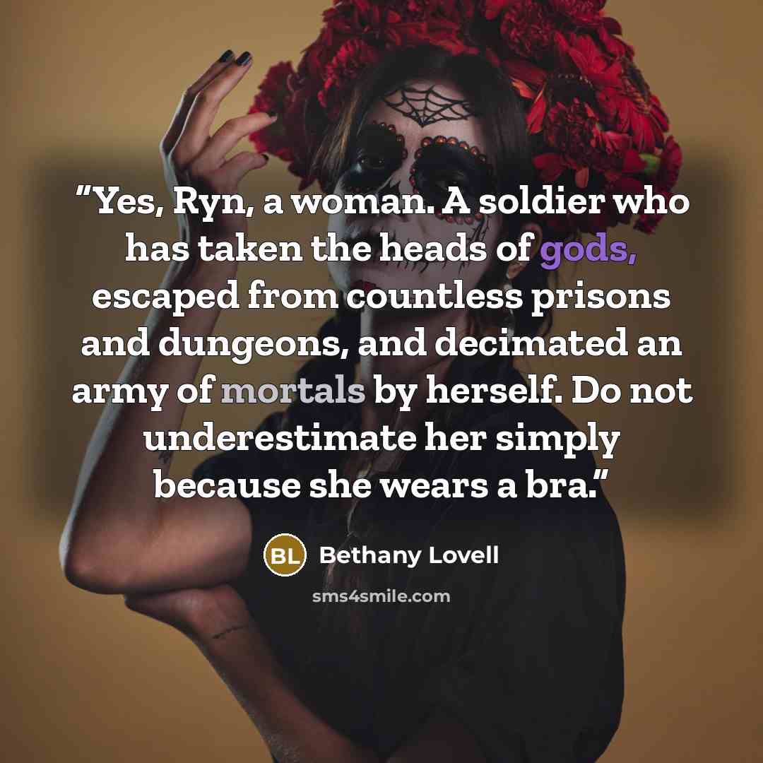 “Yes, Ryn, a woman. A soldier who has taken the heads of gods, escaped from countless prisons and dungeons, and decimated an army of mortals by herself. Do not underestimate her simply because she wears a bra.” quote by Bethany Lovell