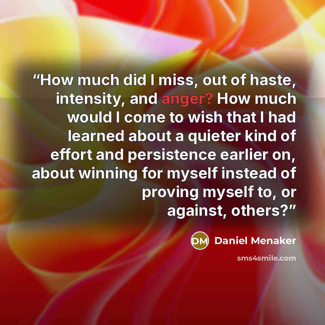 “How much did I miss, out of haste, intensity, and anger? How much would I come to wish that I had learned about a quieter kind of effort and persistence earlier on, about winning for myself instead of proving myself to, or against, others?” quote by Daniel Menaker