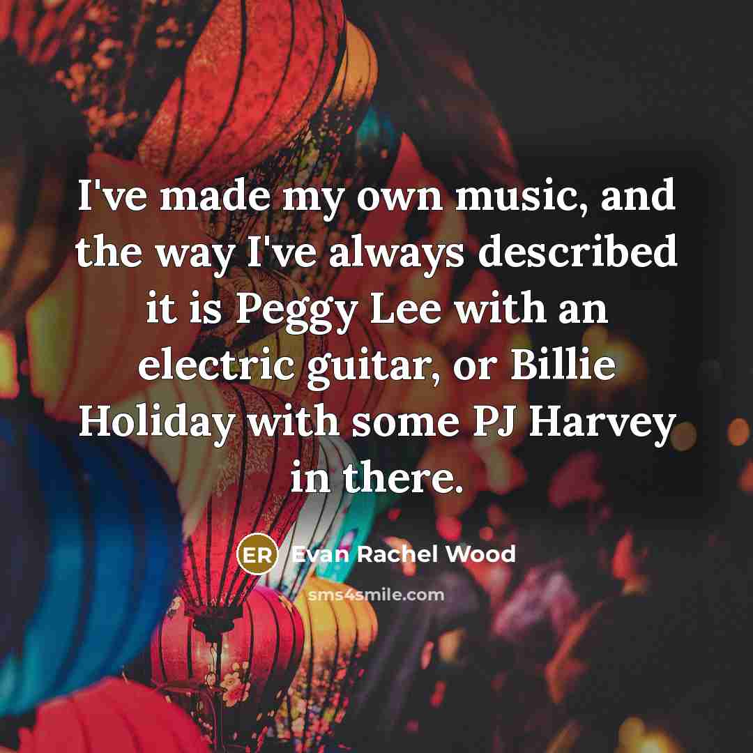 “I've made my own music, and the way I've always described it is Peggy Lee with an electric guitar, or Billie Holiday with some PJ Harvey in there.” quote by Evan Rachel Wood