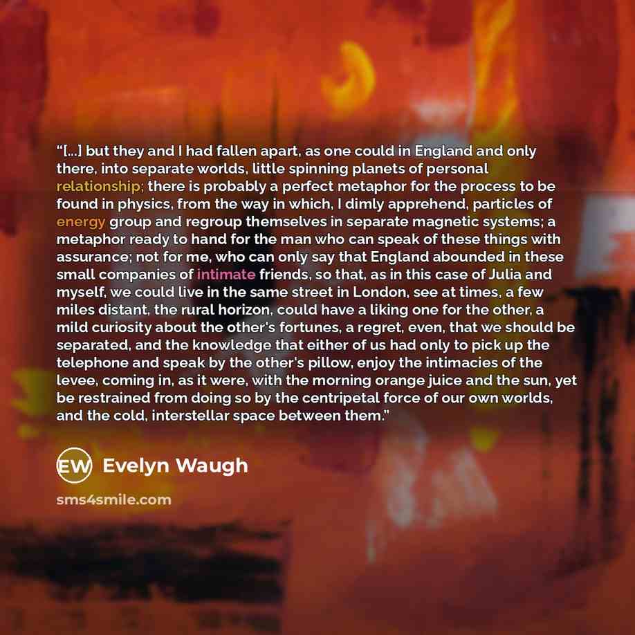“[...] but they and I had fallen apart, as one could in England and only there, into separate worlds, little spinning planets of personal relationship; there is probably a perfect metaphor for the process to be found in physics, from the way in which, I dimly apprehend, particles of energy group…” quote by Evelyn Waugh