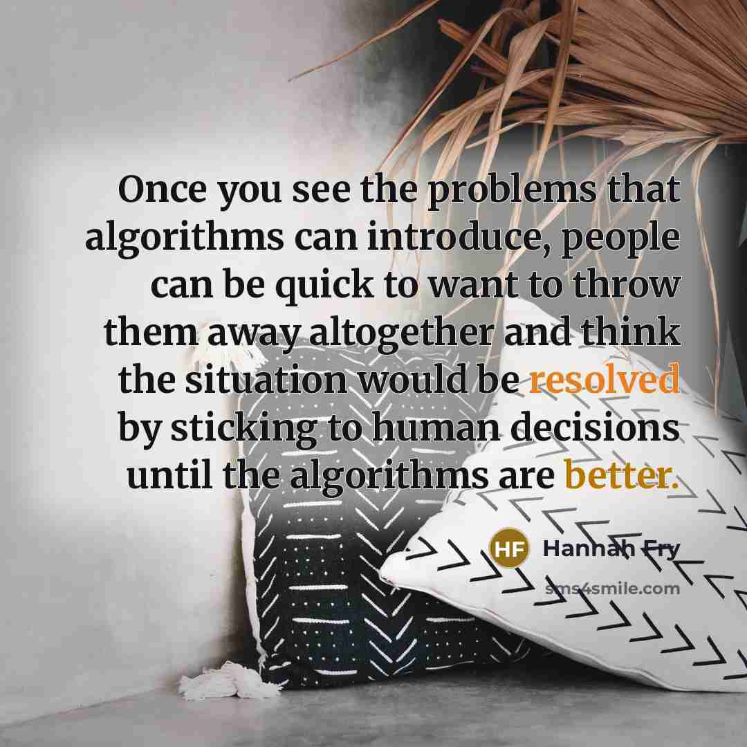 “Once you see the problems that algorithms can introduce, people can be quick to want to throw them away altogether and think the situation would be resolved by sticking to human decisions until the algorithms are better.” quote by Hannah Fry