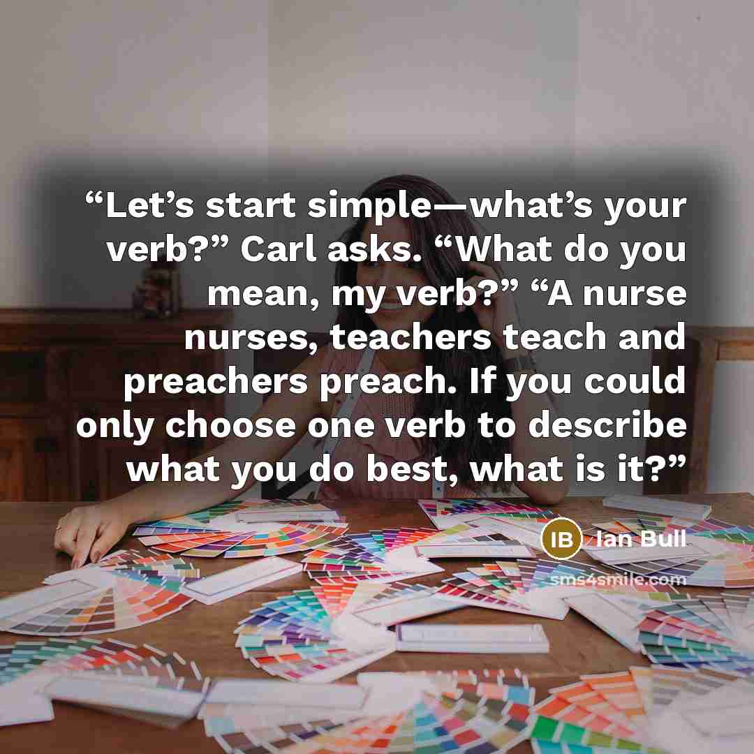 “Let’s start simple—what’s your verb?” Carl asks. “What do you mean, my verb?” “A nurse nurses, teachers teach and preachers preach. If you could only choose one verb to describe what you do best, what is it?” quote by Ian Bull