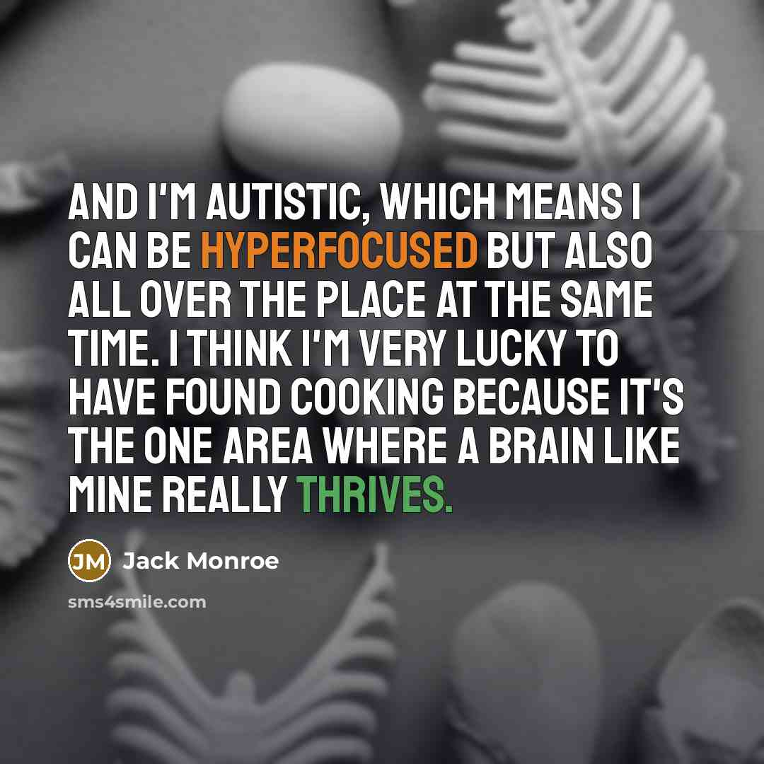 “And I'm autistic, which means I can be hyperfocused but also all over the place at the same time. I think I'm very lucky to have found cooking because it's the one area where a brain like mine really thrives.” quote by Jack Monroe