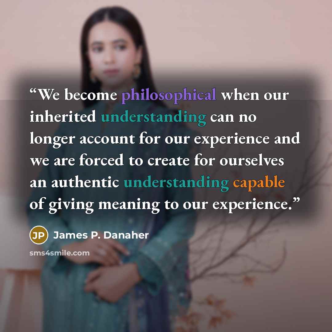 “We become philosophical when our inherited understanding can no longer account for our experience and we are forced to create for ourselves an authentic understanding capable of giving meaning to our experience.” quote by James P. Danaher