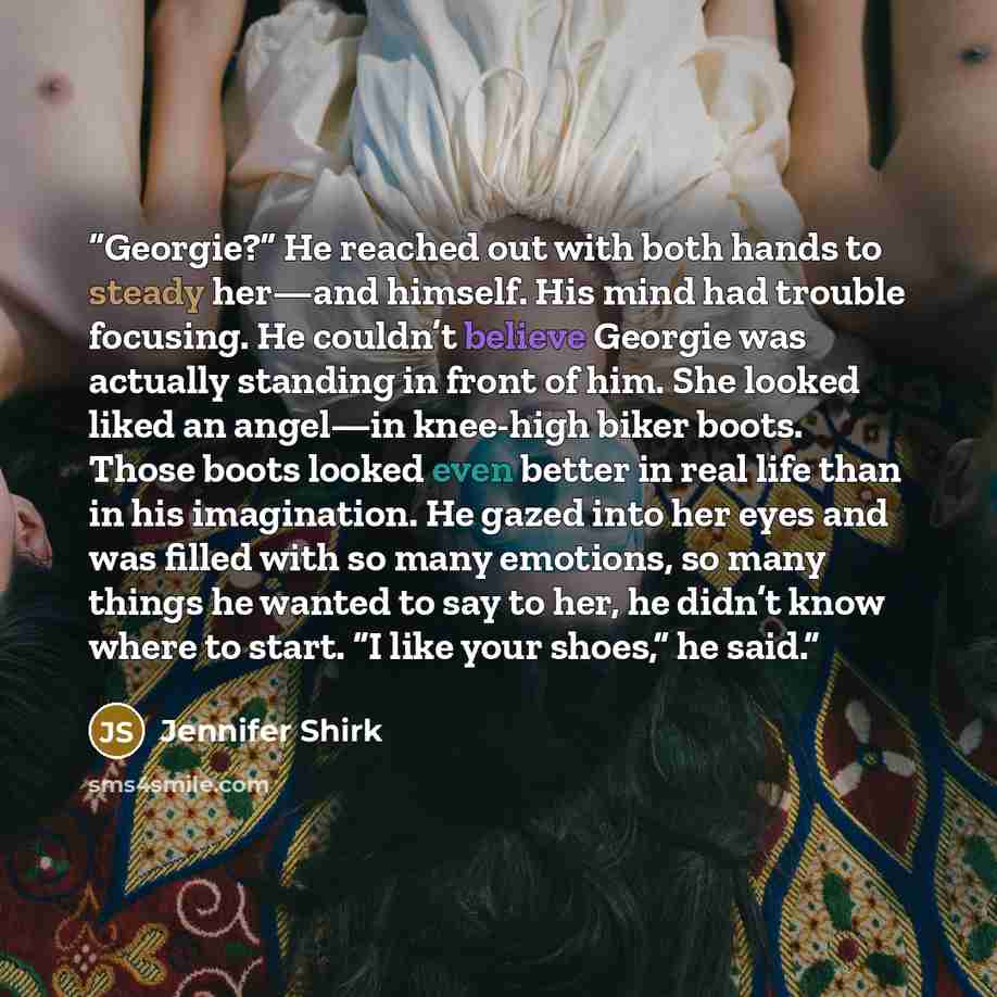 “Georgie?” He reached out with both hands to steady her—and himself. His mind had trouble focusing. He couldn’t believe Georgie was actually standing in front of him. She looked liked an angel—in knee-high biker boots. Those boots looked even better in real life than in his imagination. He gazed…” quote by Jennifer Shirk
