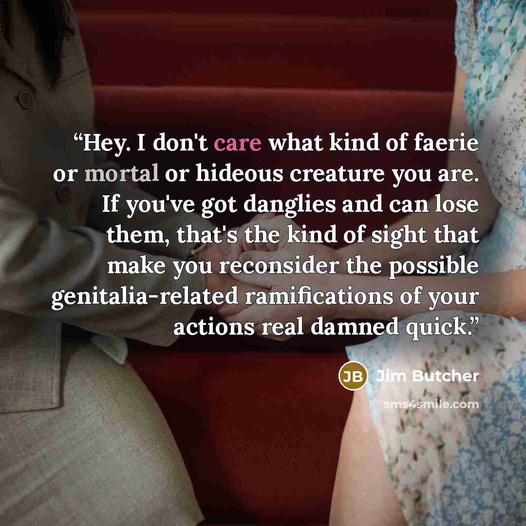 “Hey. I don't care what kind of faerie or mortal or hideous creature you are. If you've got danglies and can lose them, that's the kind of sight that make you reconsider the possible genitalia-related ramifications of your actions real damned quick.” quote by Jim Butcher