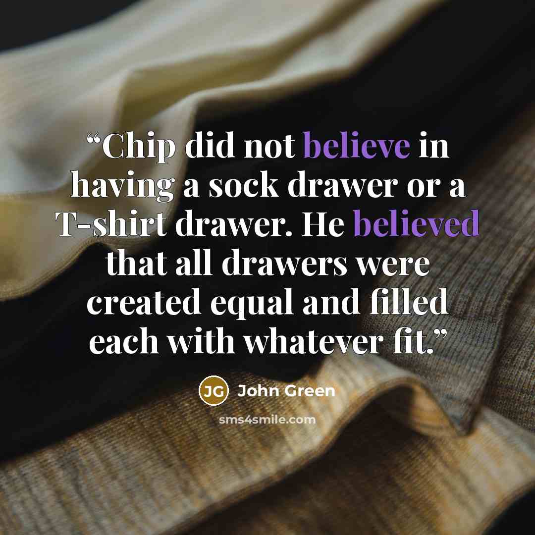 “Chip did not believe in having a sock drawer or a T-shirt drawer. He believed that all drawers were created equal and filled each with whatever fit.” quote by John Green