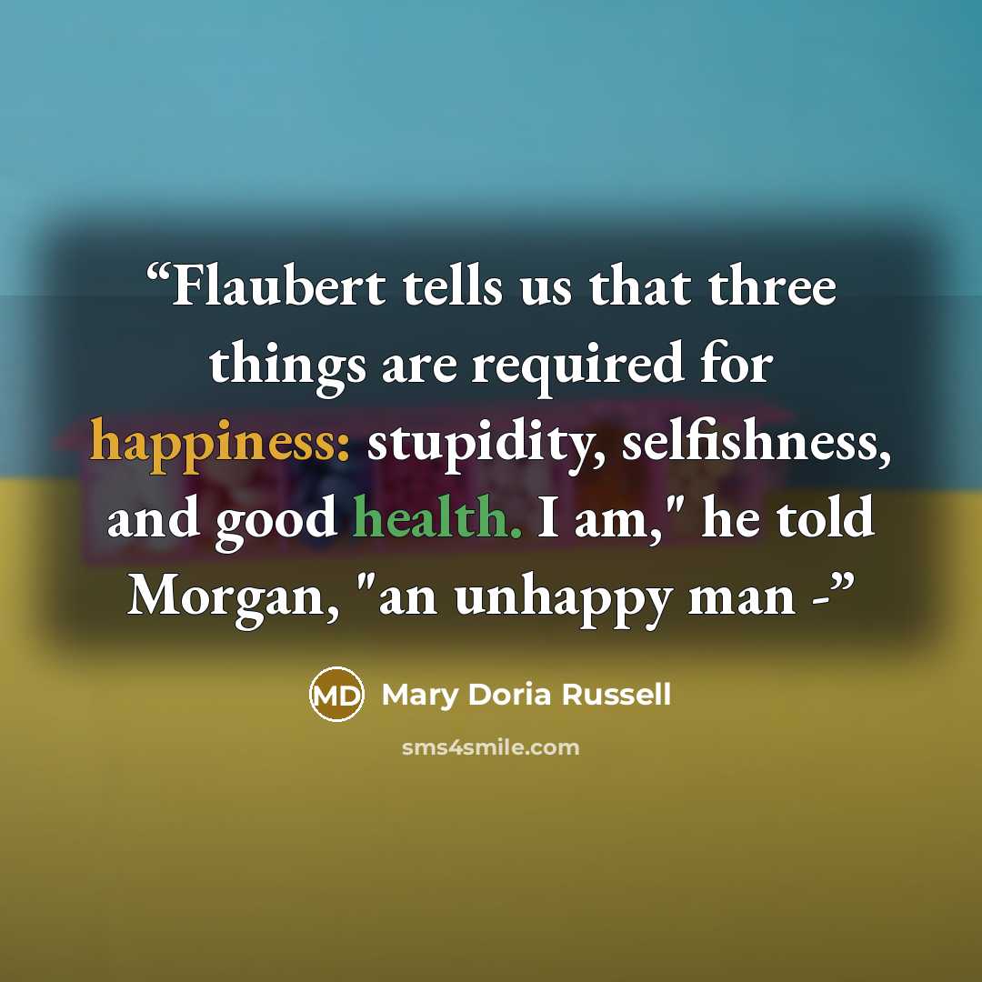 “Flaubert tells us that three things are required for happiness: stupidity, selfishness, and good health. I am," he told Morgan, "an unhappy man -” quote by Mary Doria Russell