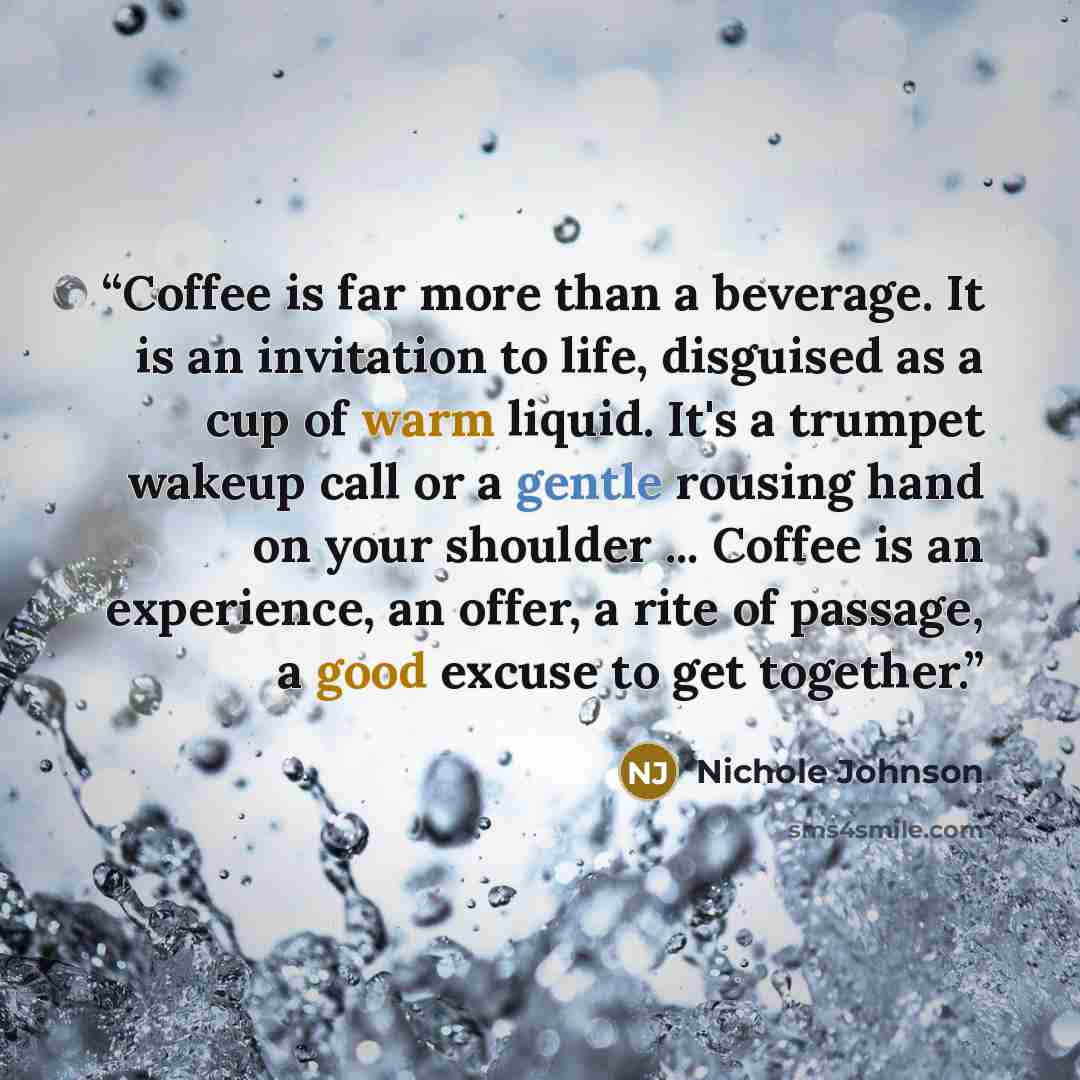 “Coffee is far more than a beverage. It is an invitation to life, disguised as a cup of warm liquid. It's a trumpet wakeup call or a gentle rousing hand on your shoulder ... Coffee is an experience, an offer, a rite of passage, a good excuse to get together.” quote by Nichole Johnson