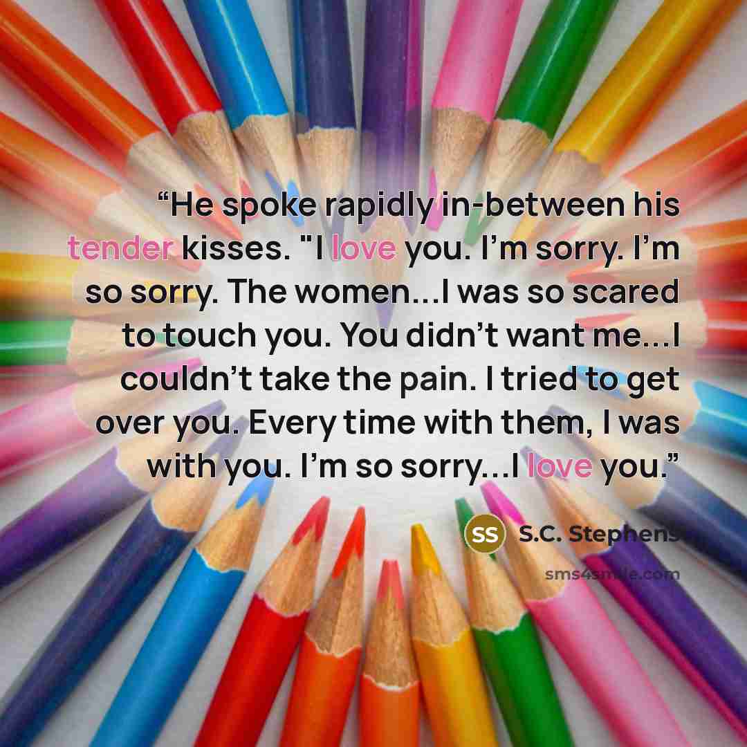 “He spoke rapidly in-between his tender kisses. "I love you. I'm sorry. I'm so sorry. The women...I was so scared to touch you. You didn't want me...I couldn't take the pain. I tried to get over you. Every time with them, I was with you. I'm so sorry...I love you.” quote by S.C. Stephens