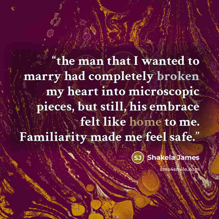 “the man that I wanted to marry had completely broken my heart into microscopic pieces, but still, his embrace felt like home to me. Familiarity made me feel safe.” quote by Shakela James