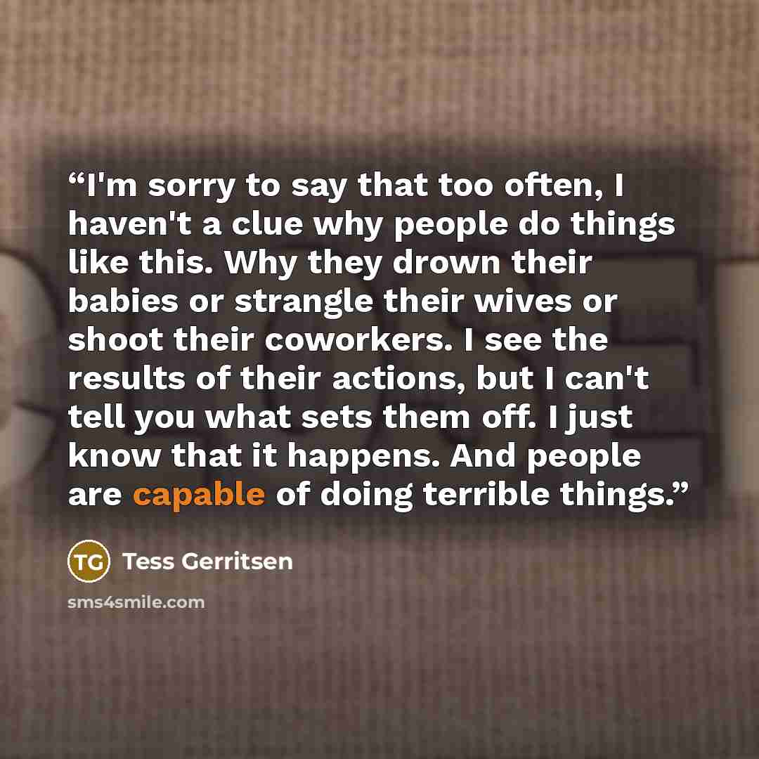 “I'm sorry to say that too often, I haven't a clue why people do things like this. Why they drown their babies or strangle their wives or shoot their coworkers. I see the results of their actions, but I can't tell you what sets them off. I just know that it happens. And people are capable of doing…” quote by Tess Gerritsen