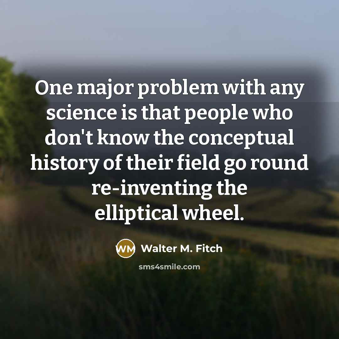 “One major problem with any science is that people who don't know the conceptual history of their field go round re-inventing the elliptical wheel.” quote by Walter M. Fitch
