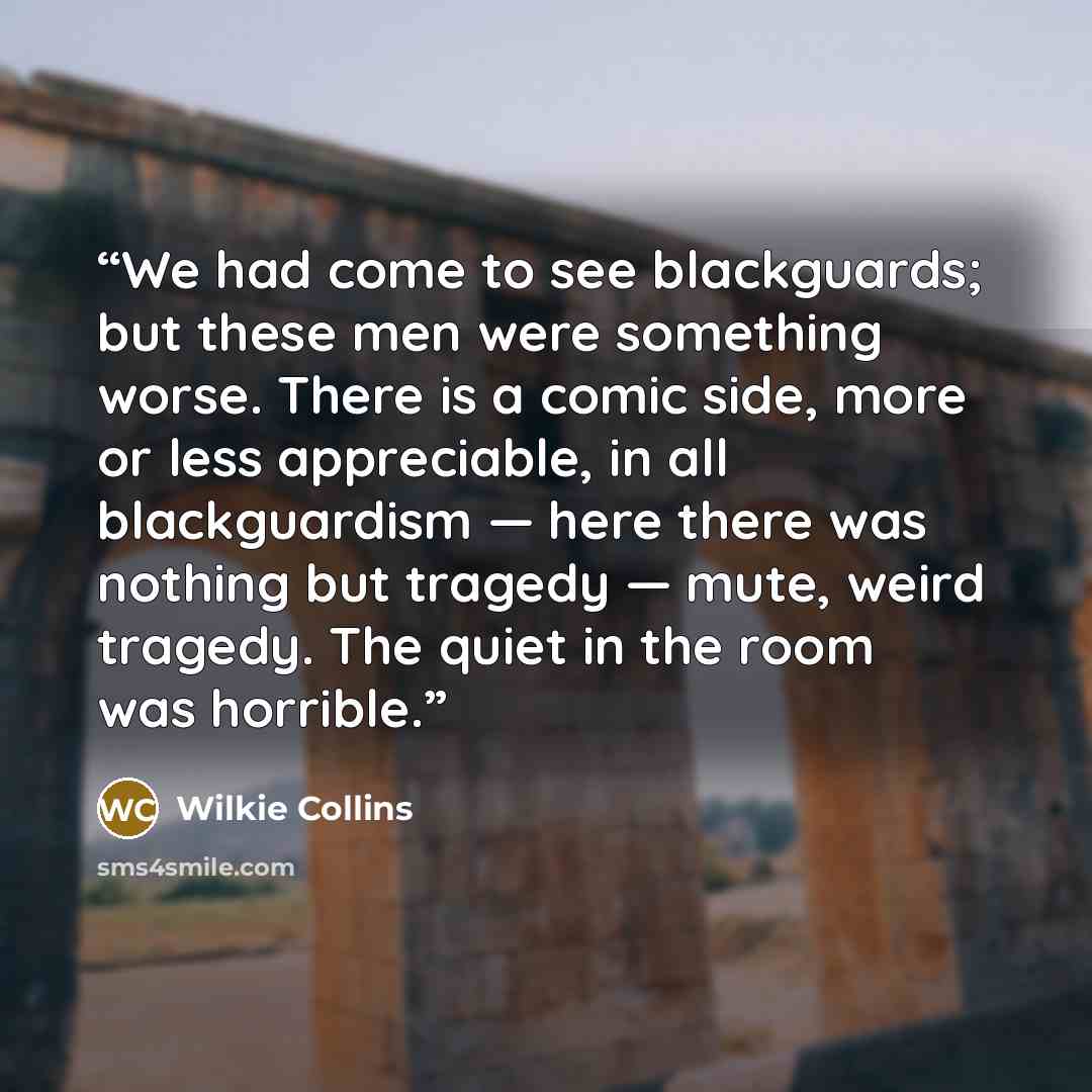 “We had come to see blackguards; but these men were something worse. There is a comic side, more or less appreciable, in all blackguardism — here there was nothing but tragedy — mute, weird tragedy. The quiet in the room was horrible.” quote by Wilkie Collins