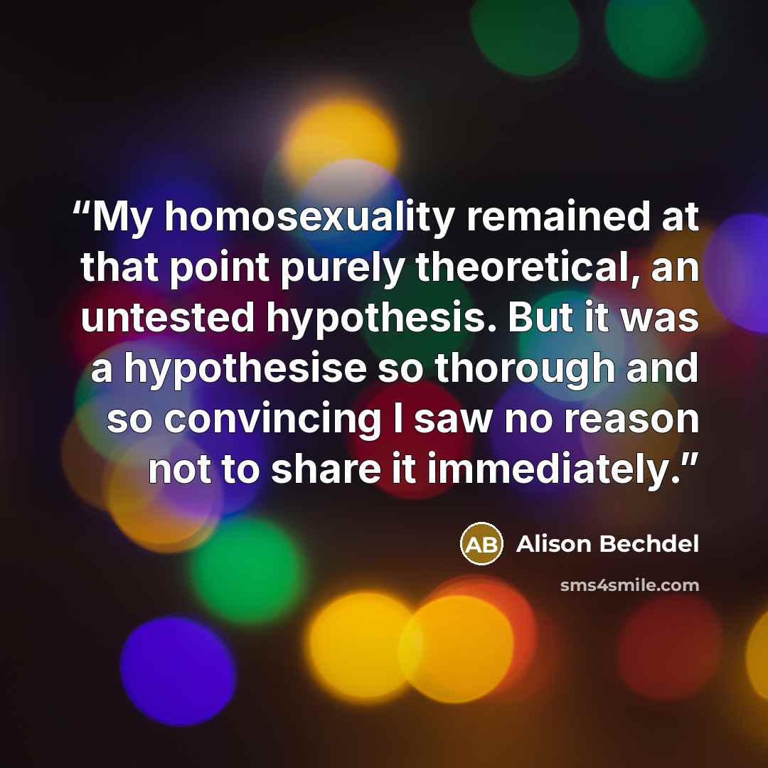 “My homosexuality remained at that point purely theoretical, an untested hypothesis. But it was a hypothesise so thorough and so convincing I saw no reason not to share it immediately.” quote by Alison Bechdel
