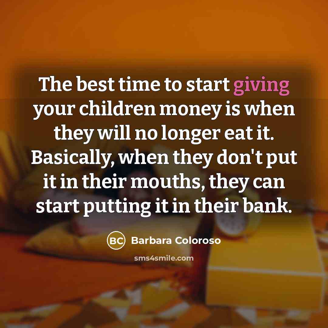 “The best time to start giving your children money is when they will no longer eat it. Basically, when they don't put it in their mouths, they can start putting it in their bank.” quote by Barbara Coloroso