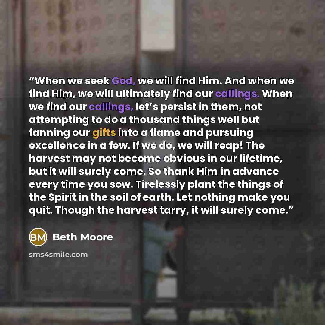 “When we seek God, we will find Him. And when we find Him, we will ultimately find our callings. When we find our callings, let’s persist in them, not attempting to do a thousand things well but fanning our gifts into a flame and pursuing excellence in a few. If we do, we will reap! The harvest may…” quote by Beth Moore