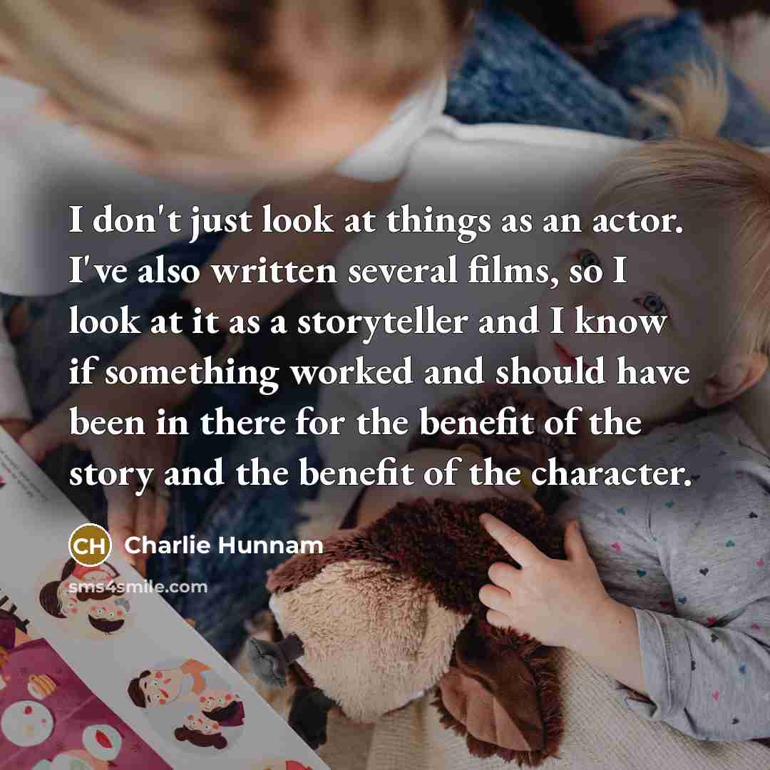 “I don't just look at things as an actor. I've also written several films, so I look at it as a storyteller and I know if something worked and should have been in there for the benefit of the story and the benefit of the character.” quote by Charlie Hunnam