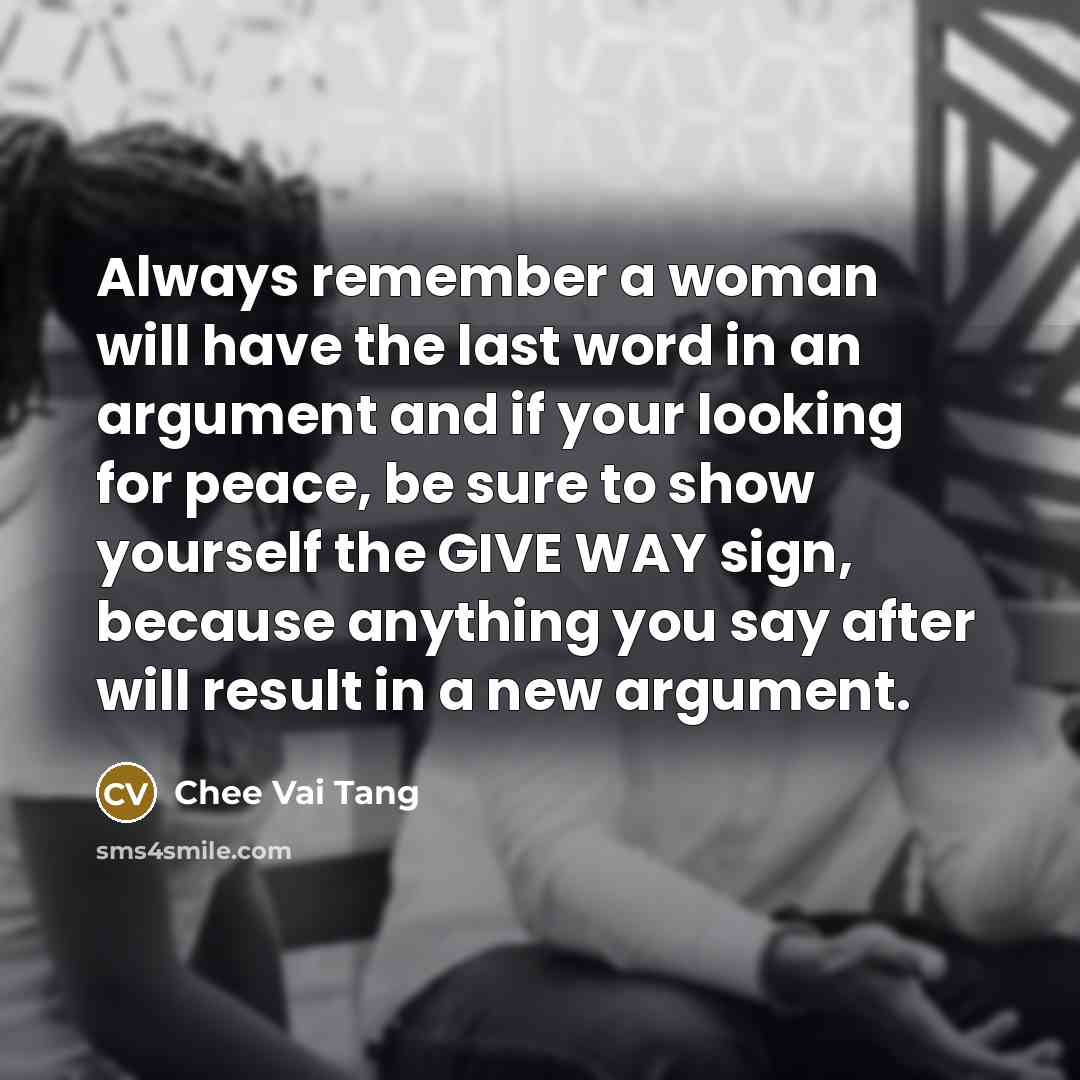 “Always remember a woman will have the last word in an argument and if your looking for peace, be sure to show yourself the GIVE WAY sign, because anything you say after will result in a new argument.” quote by Chee Vai Tang