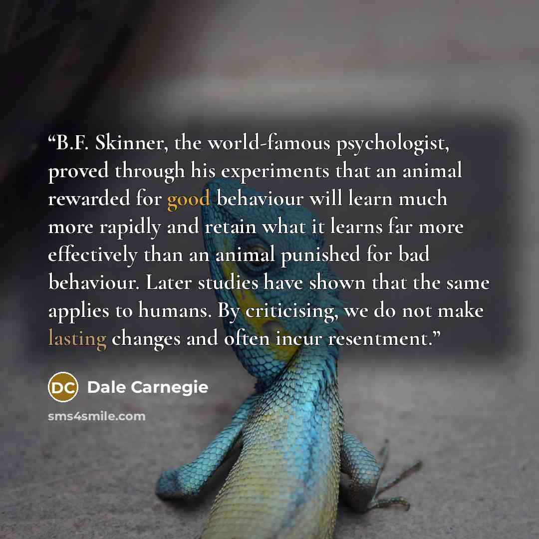 “B.F. Skinner, the world-famous psychologist, proved through his experiments that an animal rewarded for good behaviour will learn much more rapidly and retain what it learns far more effectively than an animal punished for bad behaviour. Later studies have shown that the same applies to humans. By…” quote by Dale Carnegie