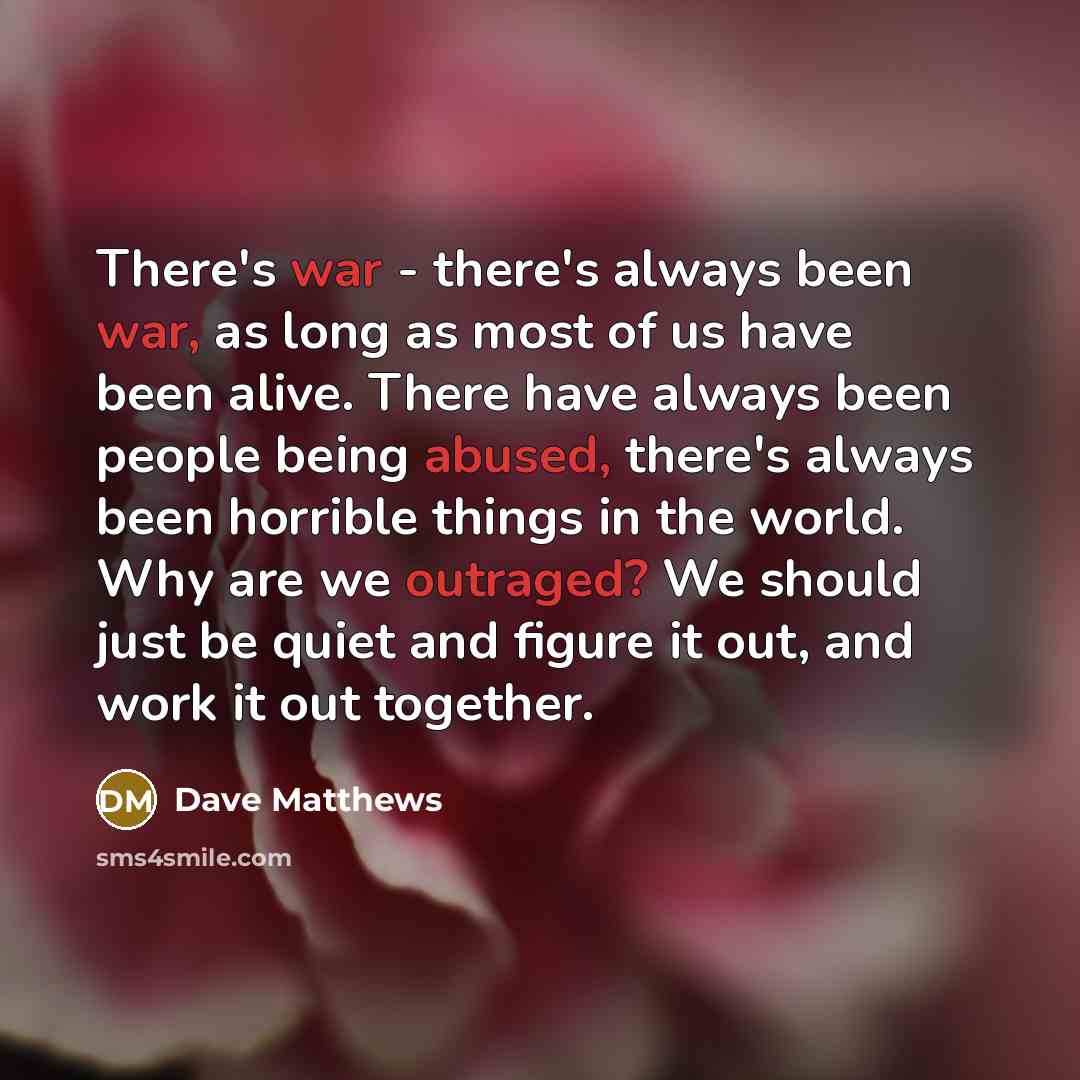 “There's war - there's always been war, as long as most of us have been alive. There have always been people being abused, there's always been horrible things in the world. Why are we outraged? We should just be quiet and figure it out, and work it out together.” quote by Dave Matthews