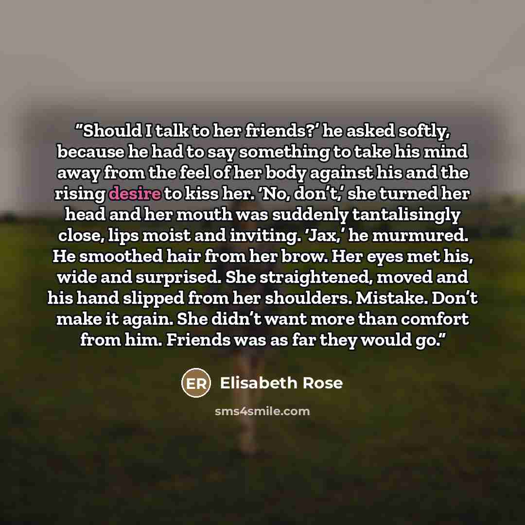 “Should I talk to her friends?’ he asked softly, because he had to say something to take his mind away from the feel of her body against his and the rising desire to kiss her. ‘No, don’t,’ she turned her head and her mouth was suddenly tantalisingly close, lips moist and inviting. ‘Jax,’ he…” quote by Elisabeth Rose
