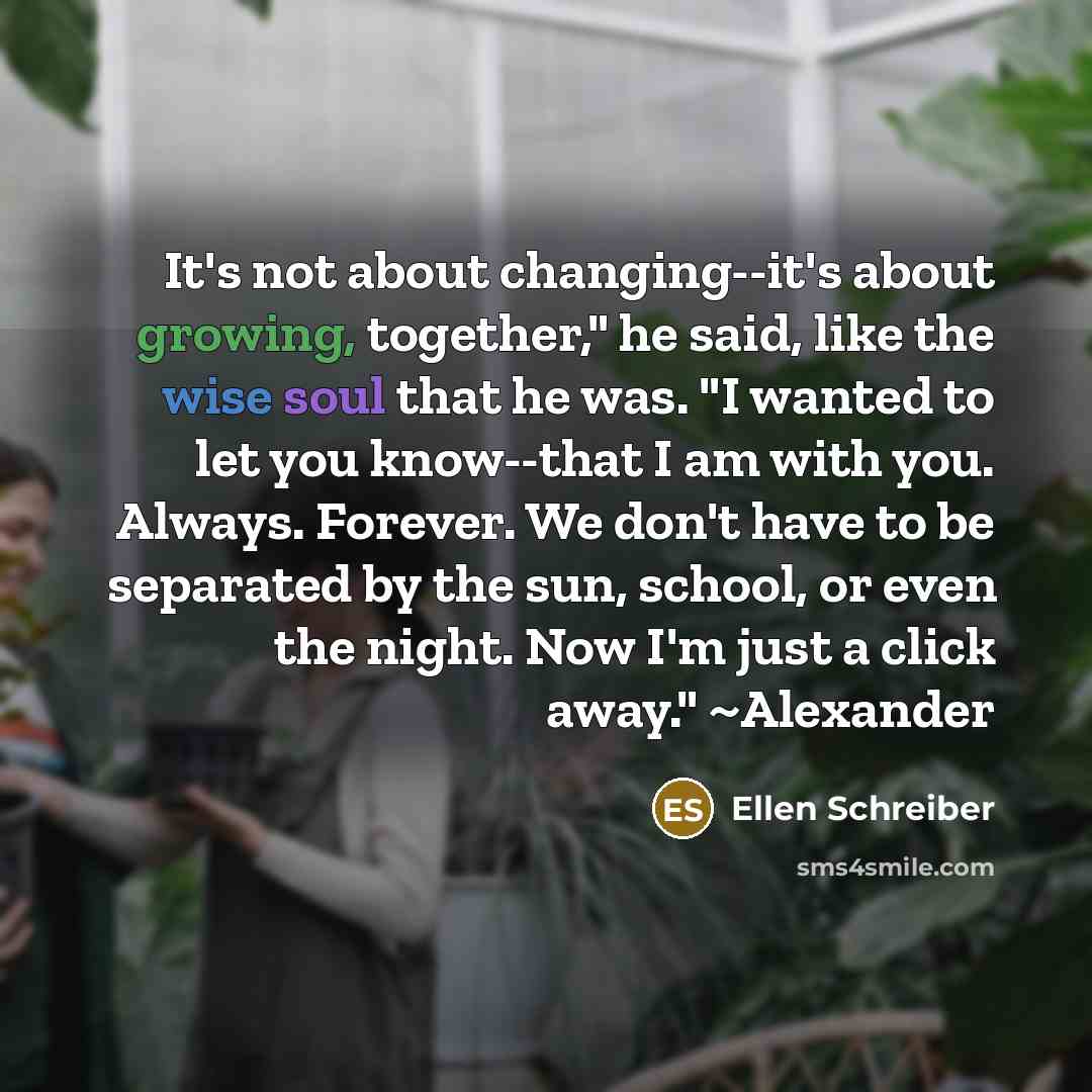 “It's not about changing--it's about growing, together," he said, like the wise soul that he was. "I wanted to let you know--that I am with you. Always. Forever. We don't have to be separated by the sun, school, or even the night. Now I'm just a click away." ~Alexander” quote by Ellen Schreiber