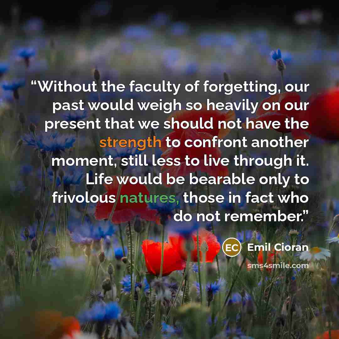 “Without the faculty of forgetting, our past would weigh so heavily on our present that we should not have the strength to confront another moment, still less to live through it. Life would be bearable only to frivolous natures, those in fact who do not remember.” quote by Emil Cioran