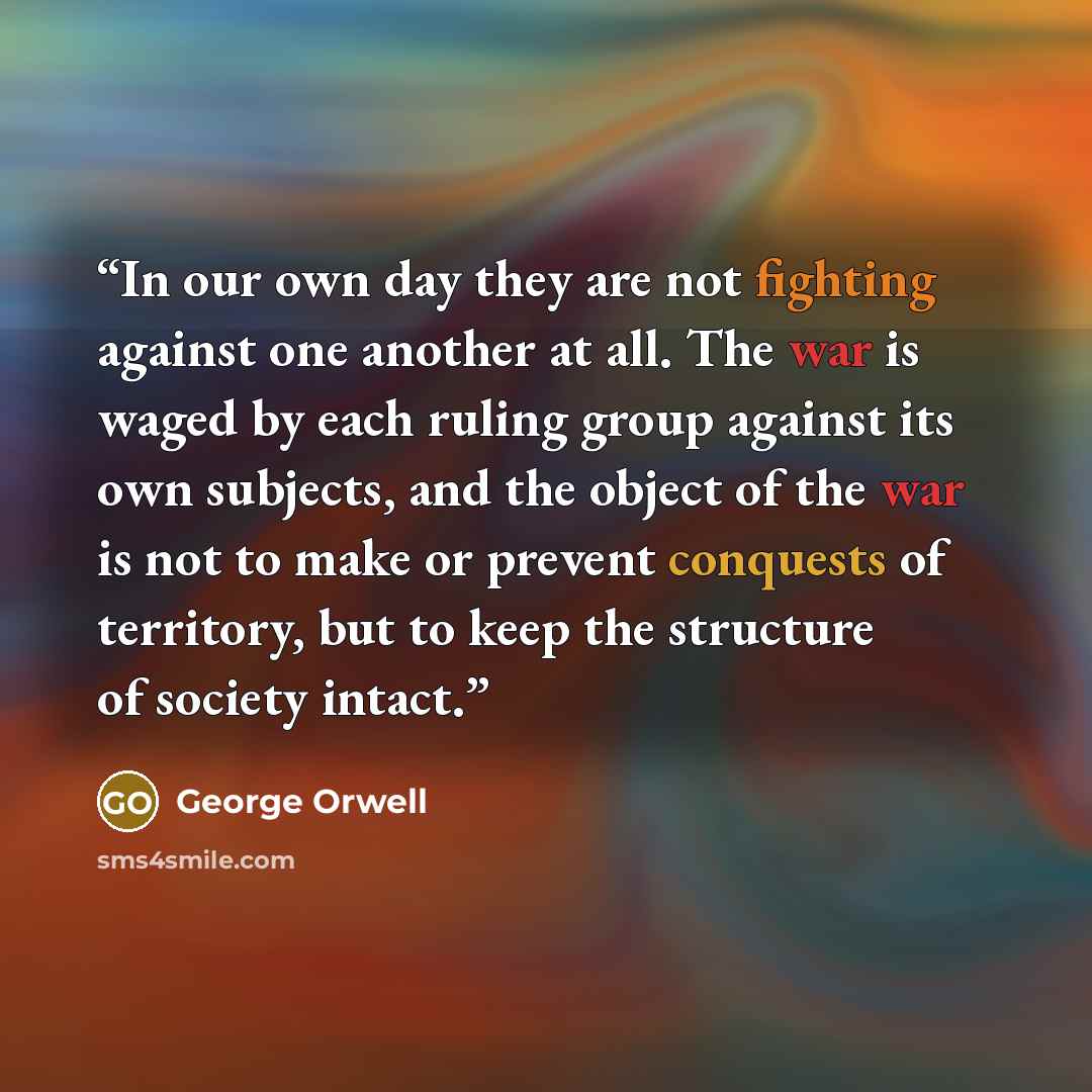 “In our own day they are not fighting against one another at all. The war is waged by each ruling group against its own subjects, and the object of the war is not to make or prevent conquests of territory, but to keep the structure of society intact.” quote by George Orwell