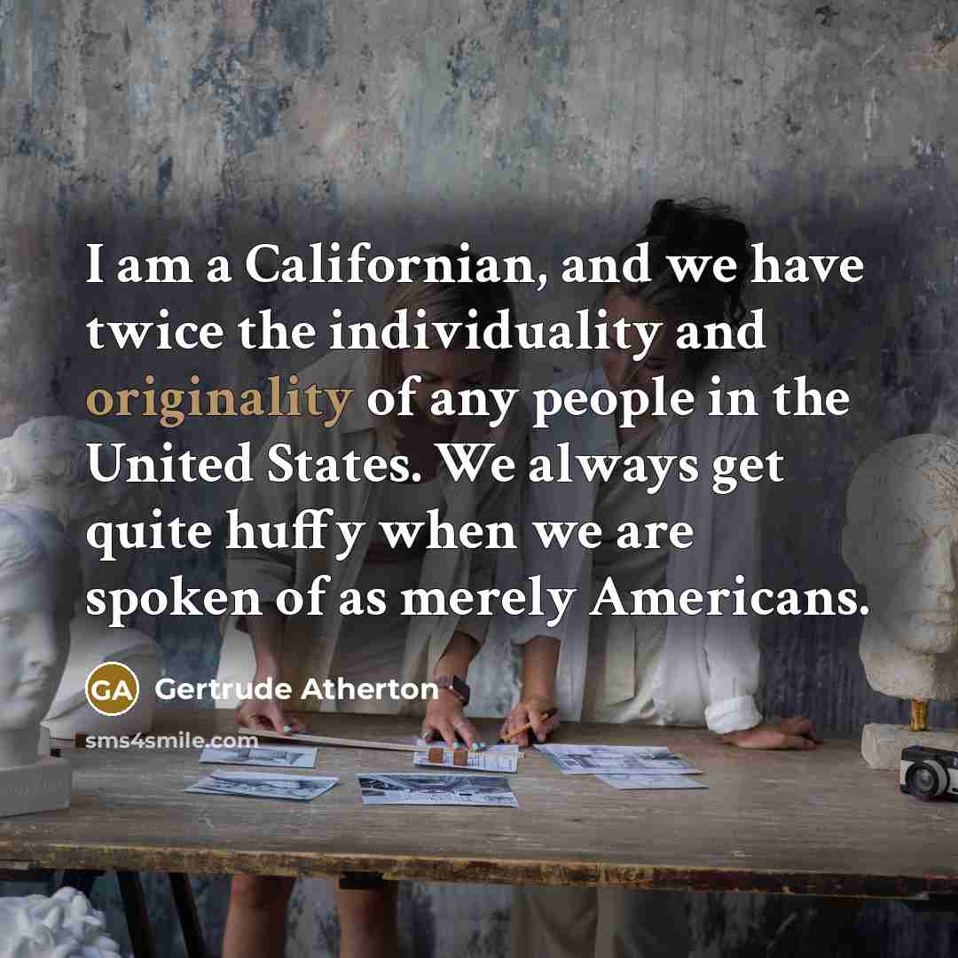 “I am a Californian, and we have twice the individuality and originality of any people in the United States. We always get quite huffy when we are spoken of as merely Americans.” quote by Gertrude Atherton
