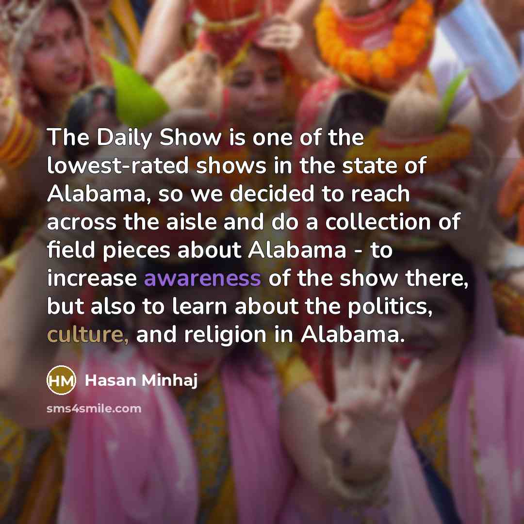 “The Daily Show is one of the lowest-rated shows in the state of Alabama, so we decided to reach across the aisle and do a collection of field pieces about Alabama - to increase awareness of the show there, but also to learn about the politics, culture, and religion in Alabama.” quote by Hasan Minhaj