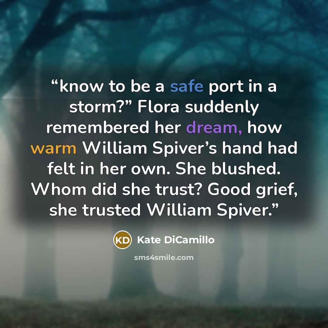 “know to be a safe port in a storm?” Flora suddenly remembered her dream, how warm William Spiver’s hand had felt in her own. She blushed. Whom did she trust? Good grief, she trusted William Spiver.” quote by Kate DiCamillo