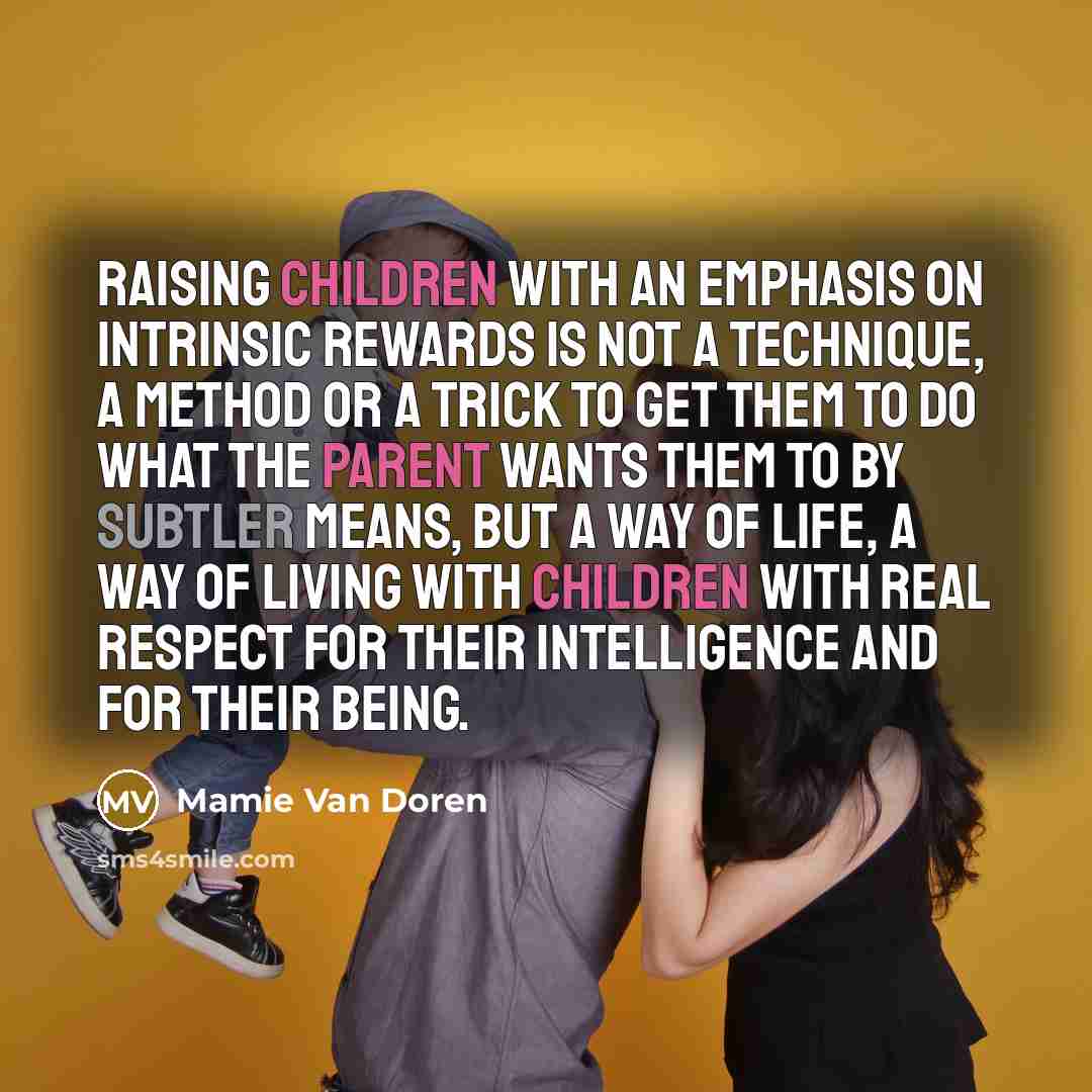 “Raising children with an emphasis on intrinsic rewards is not a technique, a method or a trick to get them to do what the parent wants them to by subtler means, but a way of life, a way of living with children with real respect for their intelligence and for their being.” quote by Mamie Van Doren