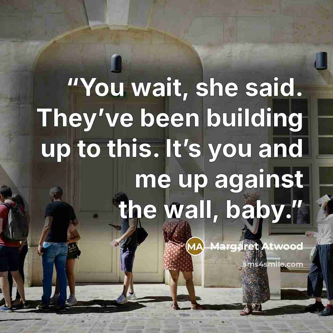 “You wait, she said. They’ve been building up to this. It’s you and me up against the wall, baby.” quote by Margaret Atwood