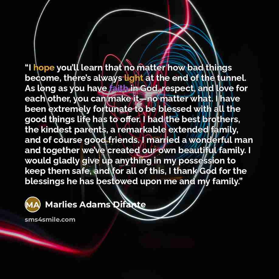 “I hope you’ll learn that no matter how bad things become, there’s always light at the end of the tunnel. As long as you have faith in God, respect, and love for each other, you can make it—no matter what. I have been extremely fortunate to be blessed with all the good things life has to offer. I…” quote by Marlies Adams Difante