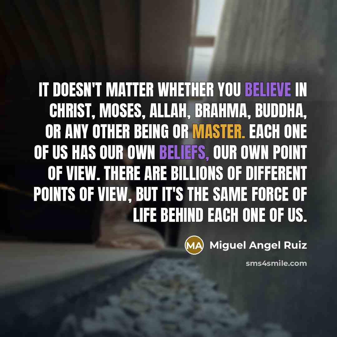 “It doesn't matter whether you believe in Christ, Moses, Allah, Brahma, Buddha, or any other being or master. Each one of us has our own beliefs, our own point of view. There are billions of different points of view, but it's the same force of life behind each one of us.” quote by Miguel Angel Ruiz