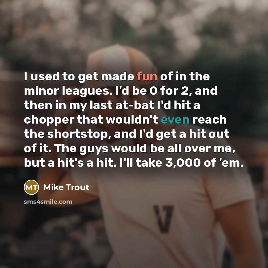 “I used to get made fun of in the minor leagues. I'd be 0 for 2, and then in my last at-bat I'd hit a chopper that wouldn't even reach the shortstop, and I'd get a hit out of it. The guys would be all over me, but a hit's a hit. I'll take 3,000 of 'em.” quote by Mike Trout