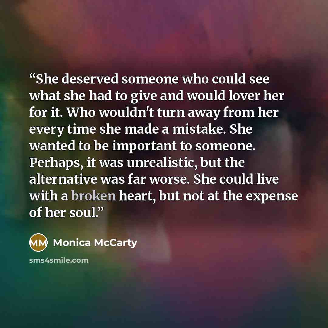 “She deserved someone who could see what she had to give and would lover her for it. Who wouldn't turn away from her every time she made a mistake. She wanted to be important to someone. Perhaps, it was unrealistic, but the alternative was far worse. She could live with a broken heart, but not at…” quote by Monica McCarty