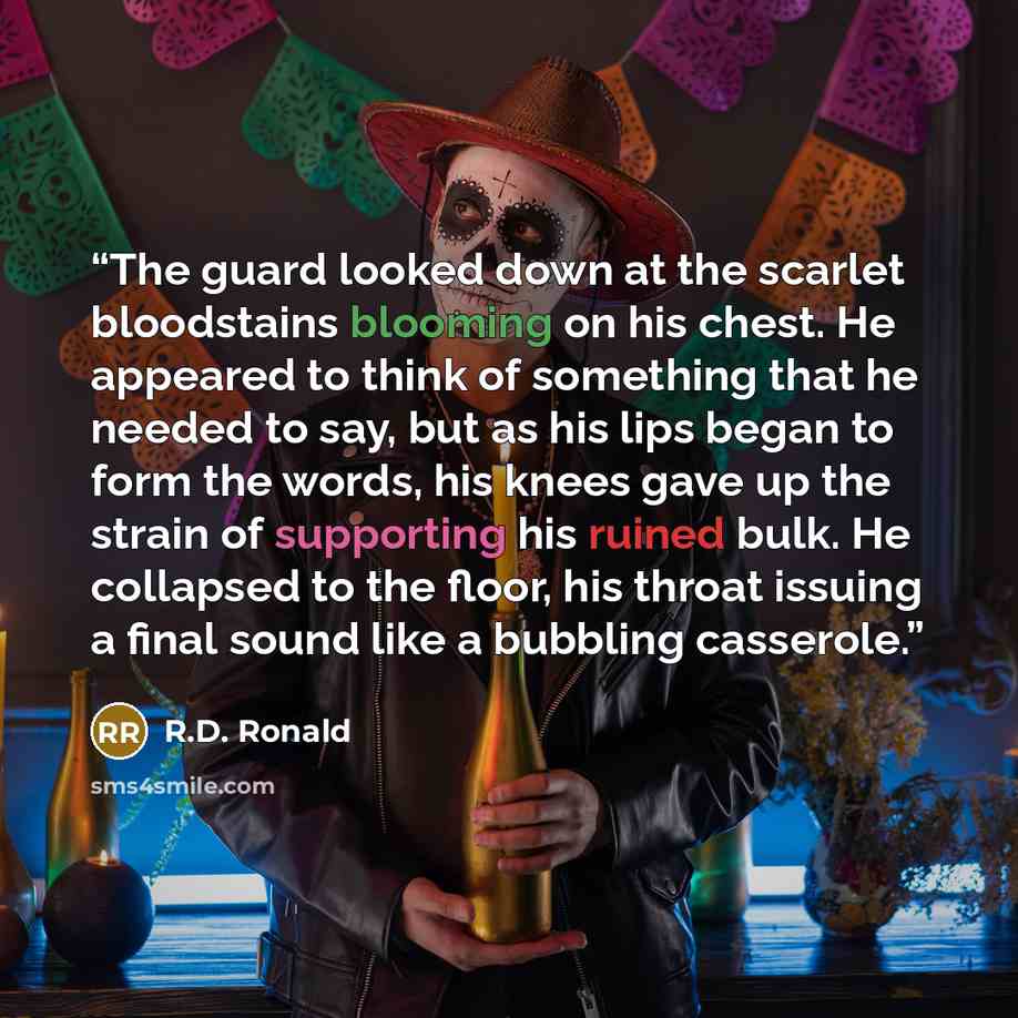 “The guard looked down at the scarlet bloodstains blooming on his chest. He appeared to think of something that he needed to say, but as his lips began to form the words, his knees gave up the strain of supporting his ruined bulk. He collapsed to the floor, his throat issuing a final sound like a…” quote by R.D. Ronald
