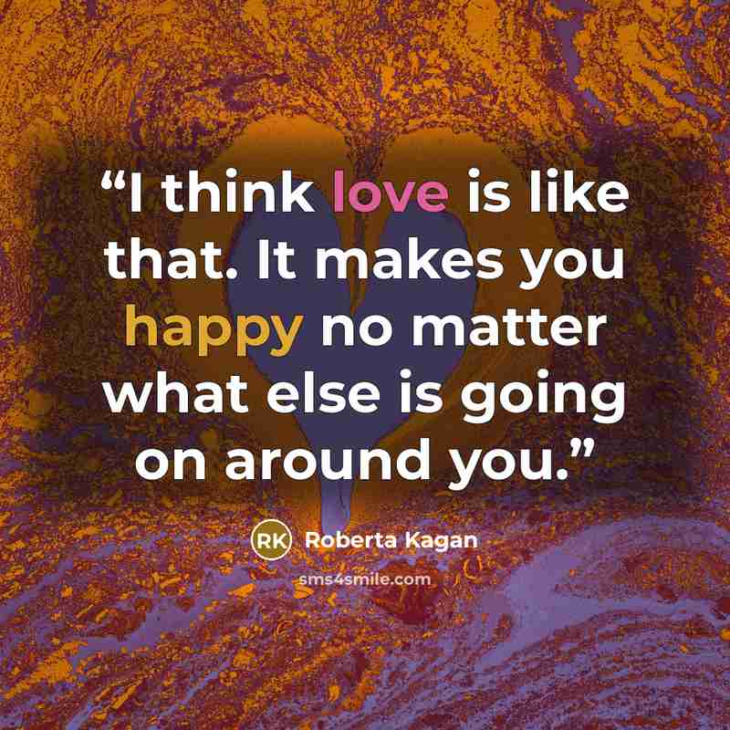 “I think love is like that. It makes you happy no matter what else is going on around you.” quote by Roberta Kagan