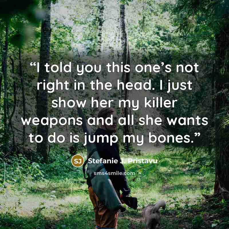 “I told you this one’s not right in the head. I just show her my killer weapons and all she wants to do is jump my bones.” quote by Stefanie J. Pristavu