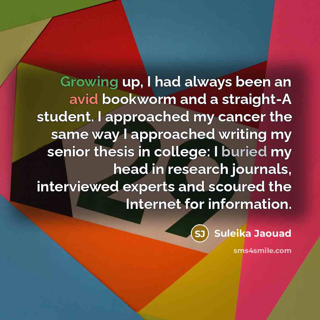 “Growing up, I had always been an avid bookworm and a straight-A student. I approached my cancer the same way I approached writing my senior thesis in college: I buried my head in research journals, interviewed experts and scoured the Internet for information.” quote by Suleika Jaouad