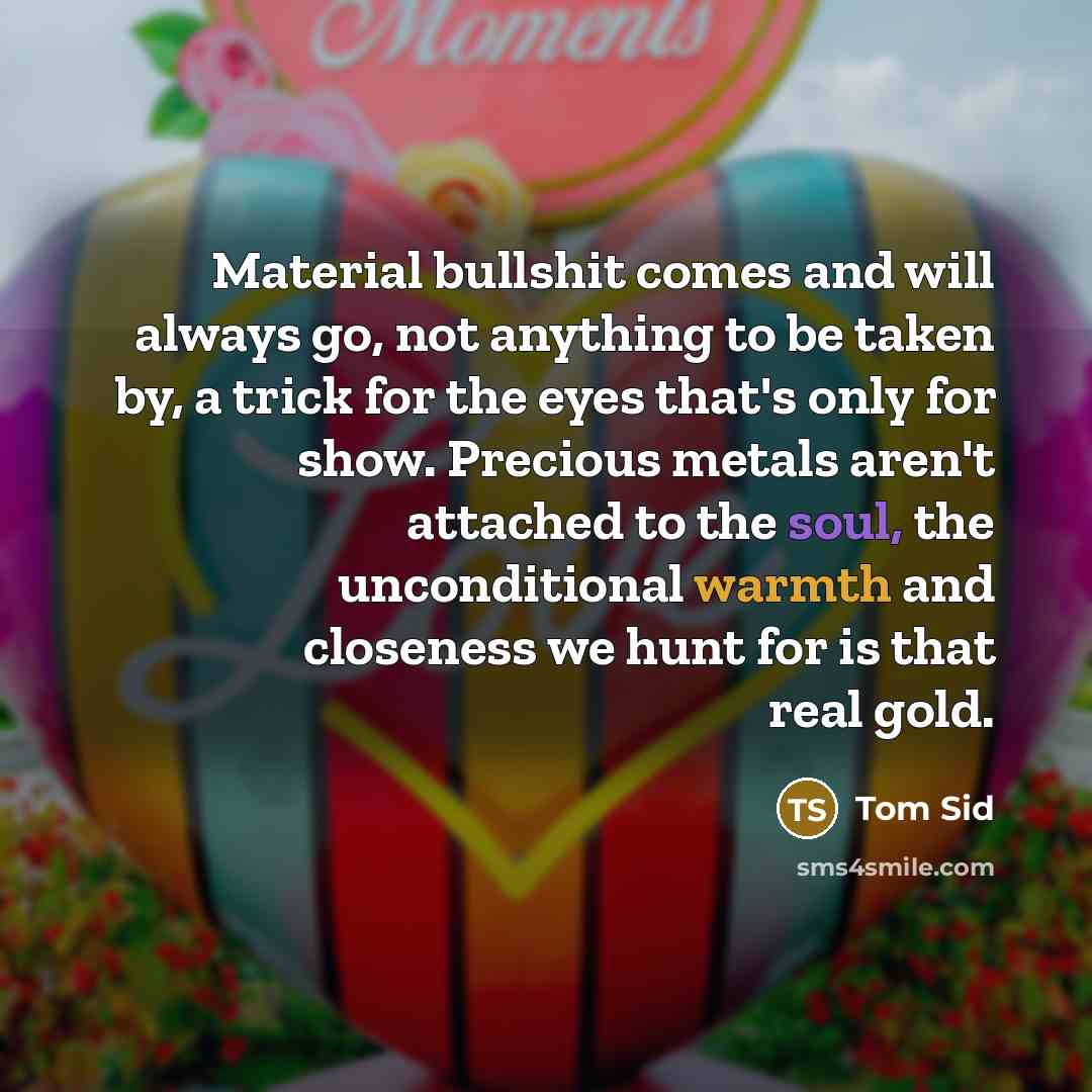 “Material bullshit comes and will always go, not anything to be taken by, a trick for the eyes that's only for show. Precious metals aren't attached to the soul, the unconditional warmth and closeness we hunt for is that real gold.” quote by Tom Sid
