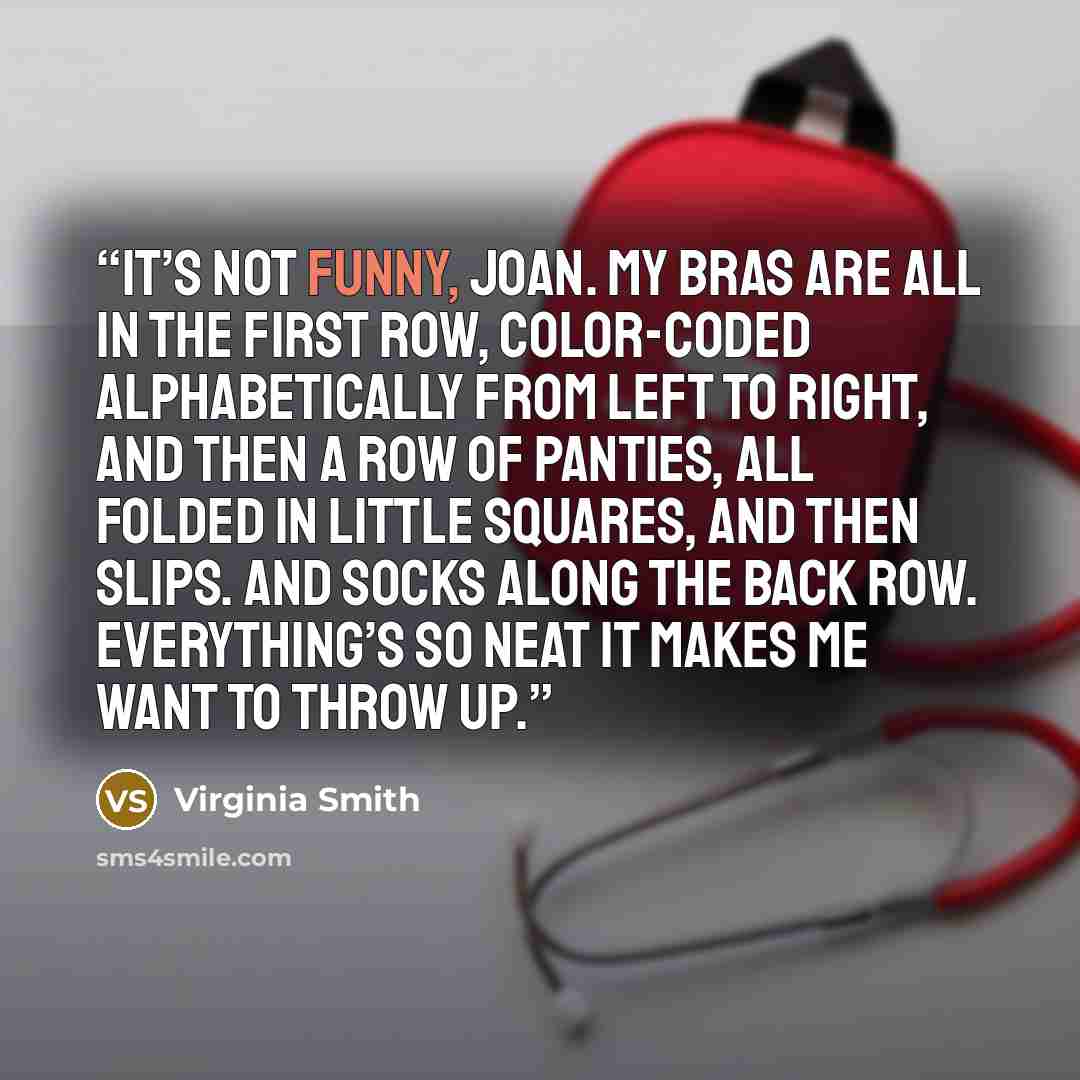 “It’s not funny, Joan. My bras are all in the first row, color-coded alphabetically from left to right, and then a row of panties, all folded in little squares, and then slips. And socks along the back row. Everything’s so neat it makes me want to throw up.” quote by Virginia Smith