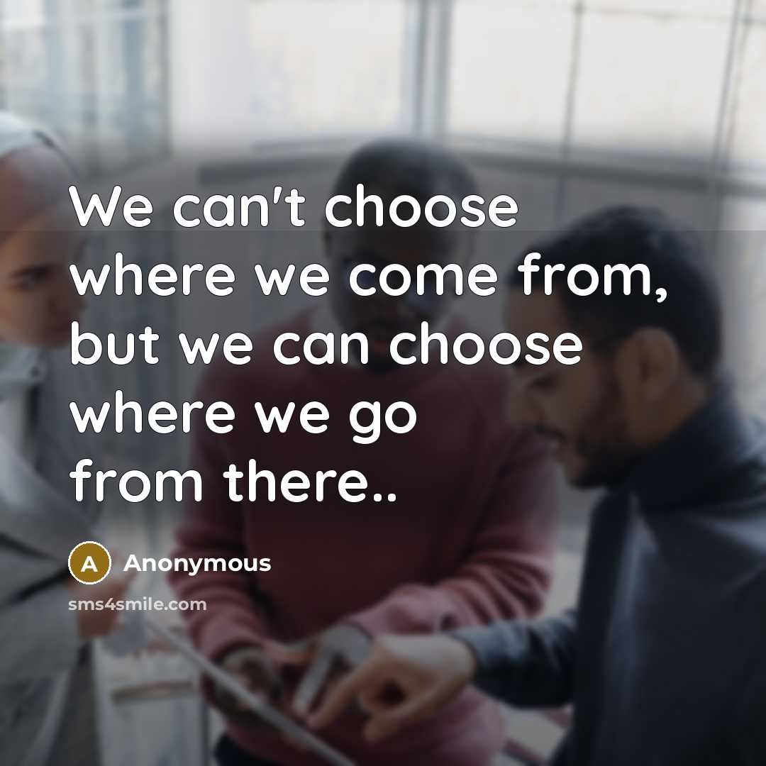 “We can't choose where we come from, but we can choose where we go from there..” quote by Anonymous